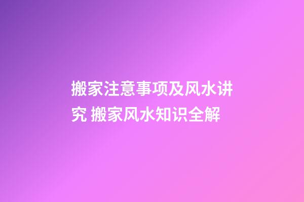 搬家注意事项及风水讲究 搬家风水知识全解
